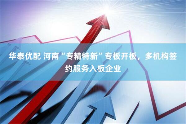 华泰优配 河南“专精特新”专板开板，多机构签约服务入板企业