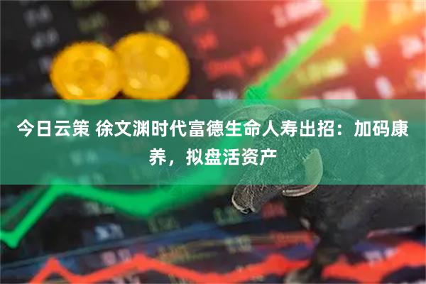 今日云策 徐文渊时代富德生命人寿出招：加码康养，拟盘活资产
