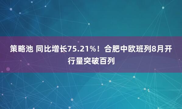 策略池 同比增长75.21%！合肥中欧班列8月开行量突破百列