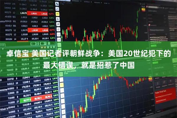 卓信宝 美国记者评朝鲜战争：美国20世纪犯下的最大错误，就是招惹了中国