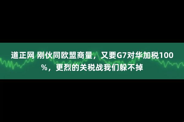 道正网 刚伙同欧盟商量，又要G7对华加税100%，更烈的关税战我们躲不掉