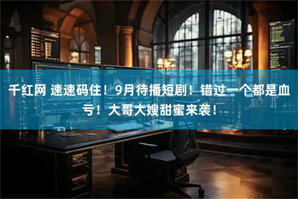 千红网 速速码住！9月待播短剧！错过一个都是血亏！大哥大嫂甜蜜来袭！
