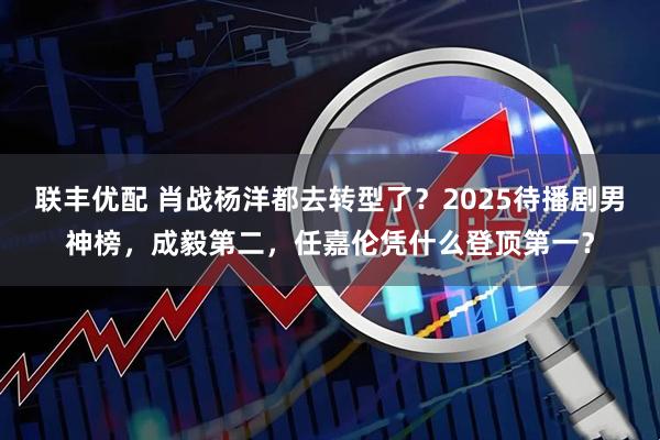 联丰优配 肖战杨洋都去转型了？2025待播剧男神榜，成毅第二，任嘉伦凭什么登顶第一？