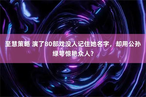至慧策略 演了80部戏没人记住她名字，却用公孙绿萼惊艳众人？