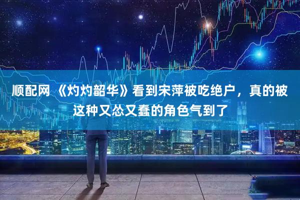 顺配网 《灼灼韶华》看到宋萍被吃绝户，真的被这种又怂又蠢的角色气到了