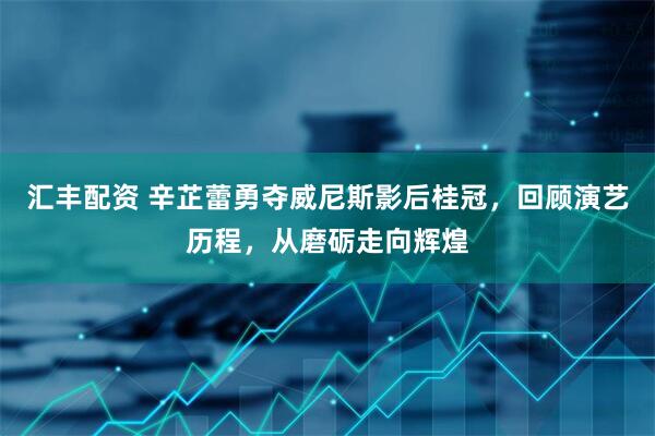 汇丰配资 辛芷蕾勇夺威尼斯影后桂冠，回顾演艺历程，从磨砺走向辉煌