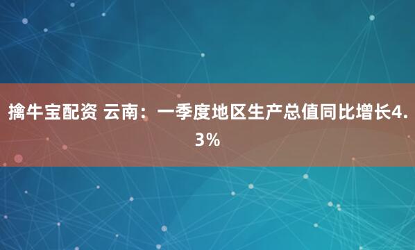 擒牛宝配资 云南：一季度地区生产总值同比增长4.3%