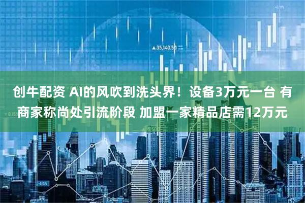创牛配资 AI的风吹到洗头界！设备3万元一台 有商家称尚处引流阶段 加盟一家精品店需12万元