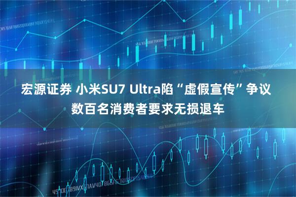 宏源证券 小米SU7 Ultra陷“虚假宣传”争议 数百名消费者要求无损退车
