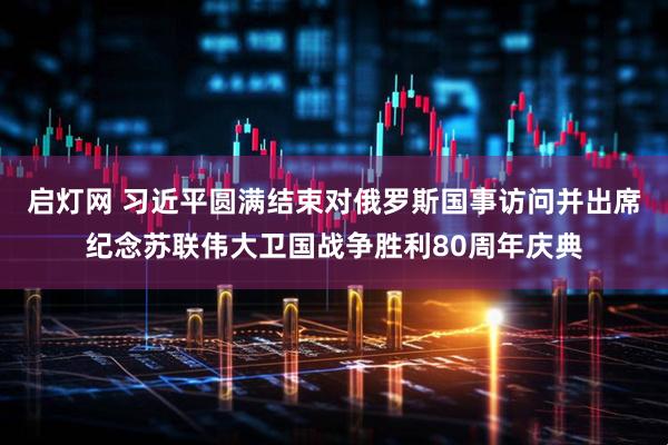 启灯网 习近平圆满结束对俄罗斯国事访问并出席纪念苏联伟大卫国战争胜利80周年庆典