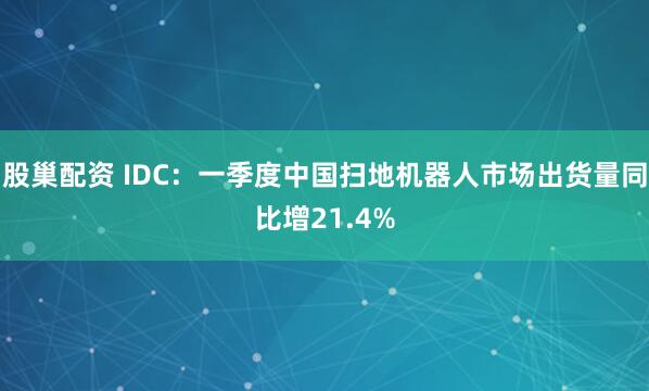 股巢配资 IDC：一季度中国扫地机器人市场出货量同比增21.4%