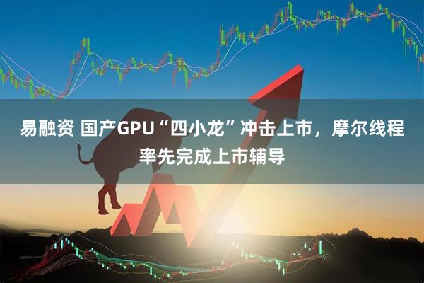 易融资 国产GPU“四小龙”冲击上市，摩尔线程率先完成上市辅导