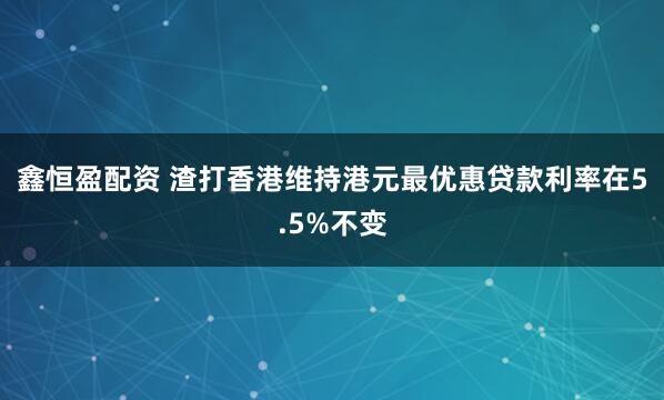 鑫恒盈配资 渣打香港维持港元最优惠贷款利率在5.5%不变