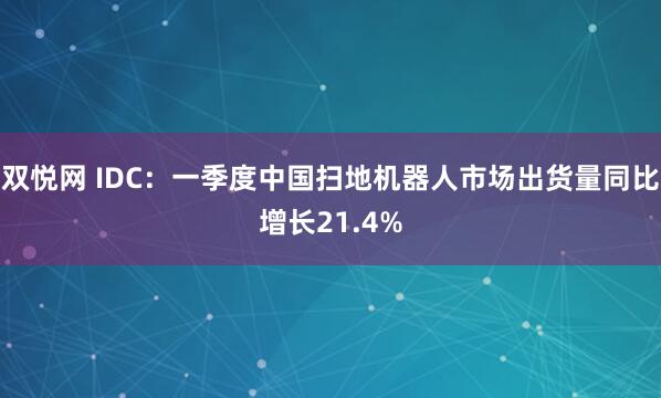 双悦网 IDC：一季度中国扫地机器人市场出货量同比增长21.4%