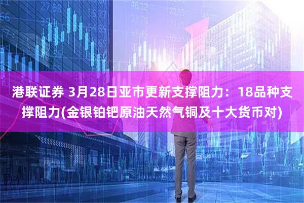 港联证券 3月28日亚市更新支撑阻力：18品种支撑阻力(金银铂钯原油天然气铜及十大货币对)