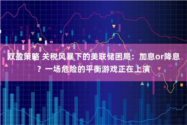 双盈策略 关税风暴下的美联储困局：加息or降息？一场危险的平衡游戏正在上演