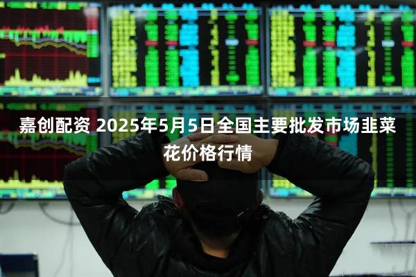 嘉创配资 2025年5月5日全国主要批发市场韭菜花价格行情