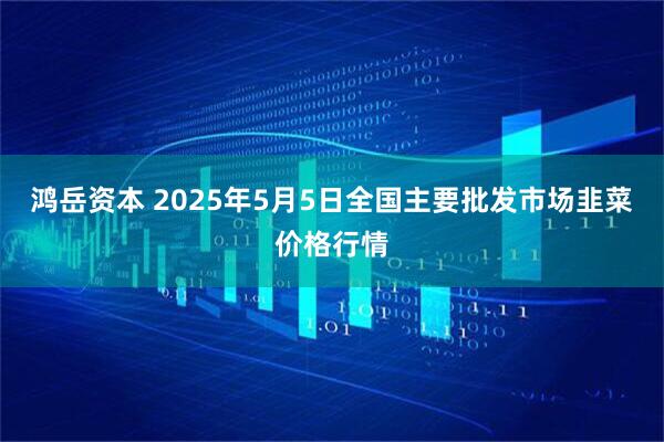 鸿岳资本 2025年5月5日全国主要批发市场韭菜价格行情