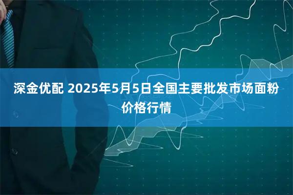 深金优配 2025年5月5日全国主要批发市场面粉价格行情