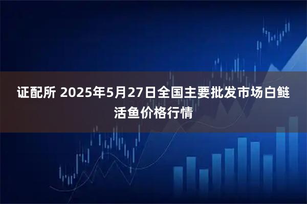证配所 2025年5月27日全国主要批发市场白鲢活鱼价格行情
