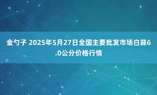 金勺子 2025年5月27日全国主要批发市场白蒜6.0公分价格行情