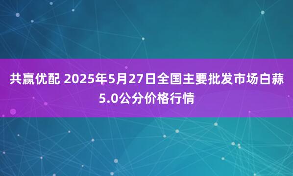 共赢优配 2025年5月27日全国主要批发市场白蒜5.0公分价格行情