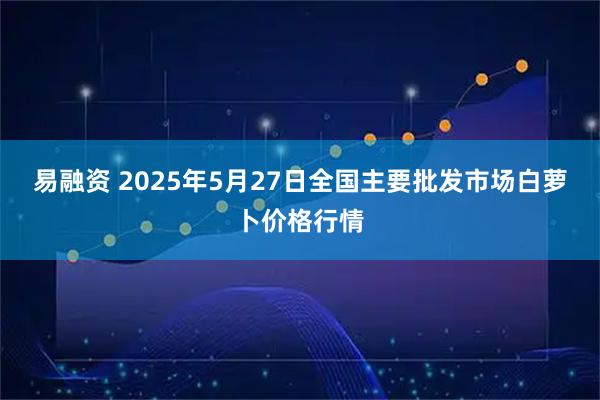 易融资 2025年5月27日全国主要批发市场白萝卜价格行情