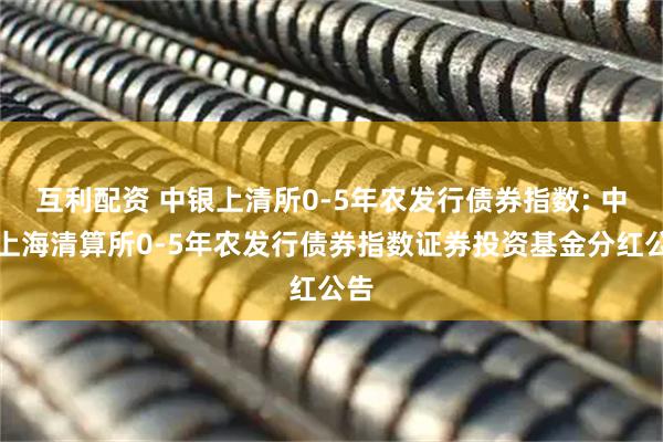 互利配资 中银上清所0-5年农发行债券指数: 中银上海清算所0-5年农发行债券指数证券投资基金分红公告