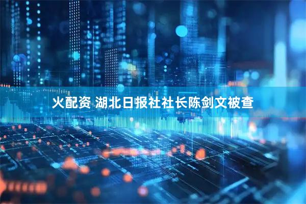 火配资 湖北日报社社长陈剑文被查