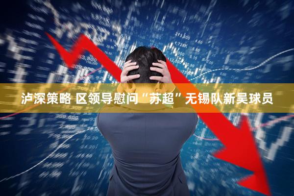 泸深策略 区领导慰问“苏超”无锡队新吴球员