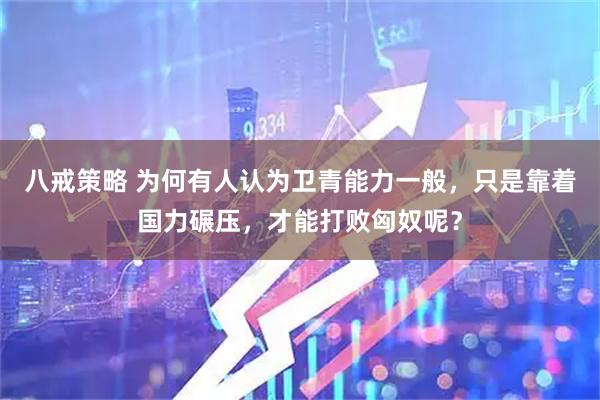 八戒策略 为何有人认为卫青能力一般，只是靠着国力碾压，才能打败匈奴呢？
