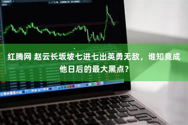 红腾网 赵云长坂坡七进七出英勇无敌，谁知竟成他日后的最大黑点？
