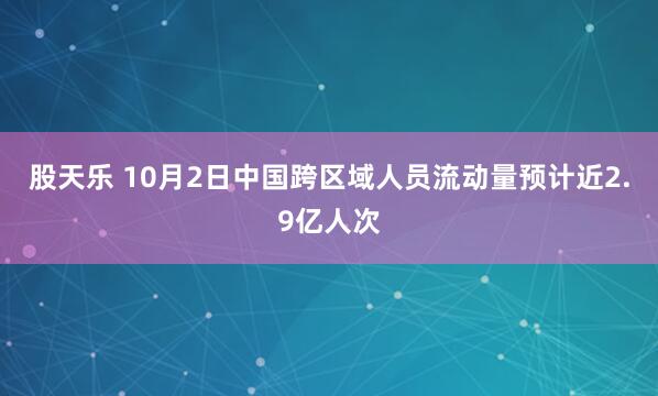 股天乐 10月2日中国跨区域人员流动量预计近2.9亿人次