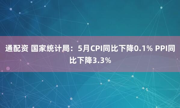 通配资 国家统计局：5月CPI同比下降0.1% PPI同比下降3.3%
