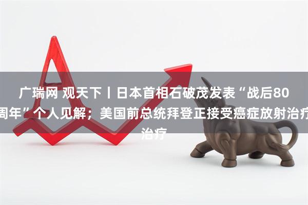 广瑞网 观天下丨日本首相石破茂发表“战后80周年”个人见解；美国前总统拜登正接受癌症放射治疗