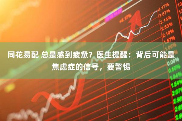 同花易配 总是感到疲惫？医生提醒：背后可能是焦虑症的信号，要警惕