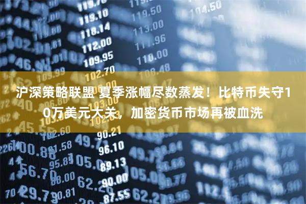 沪深策略联盟 夏季涨幅尽数蒸发！比特币失守10万美元大关，加密货币市场再被血洗