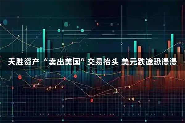 天胜资产 “卖出美国”交易抬头 美元跌途恐漫漫