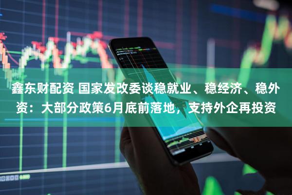 鑫东财配资 国家发改委谈稳就业、稳经济、稳外资：大部分政策6月底前落地，支持外企再投资