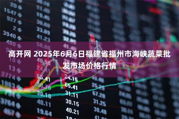 高开网 2025年6月6日福建省福州市海峡蔬菜批发市场价格行情