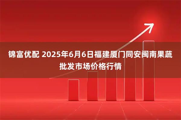 锦富优配 2025年6月6日福建厦门同安闽南果蔬批发市场价格行情