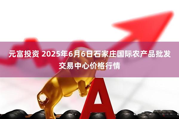 元富投资 2025年6月6日石家庄国际农产品批发交易中心价格行情