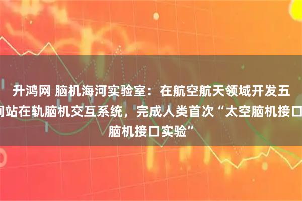 升鸿网 脑机海河实验室：在航空航天领域开发五代空间站在轨脑机交互系统，完成人类首次“太空脑机接口实验”