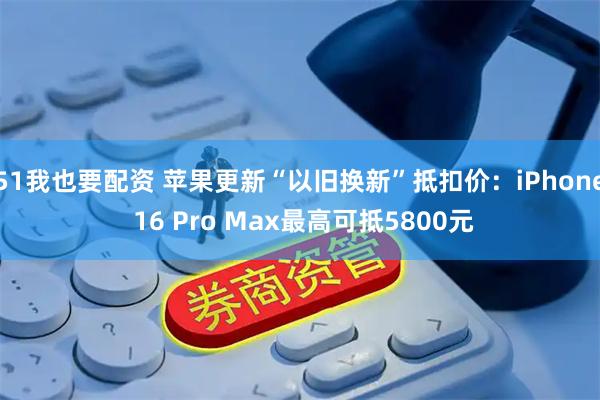 51我也要配资 苹果更新“以旧换新”抵扣价：iPhone 16 Pro Max最高可抵5800元