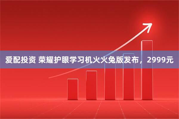 爱配投资 荣耀护眼学习机火火兔版发布，2999元