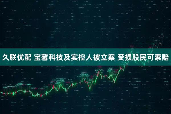 久联优配 宝馨科技及实控人被立案 受损股民可索赔