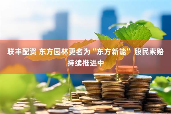 联丰配资 东方园林更名为“东方新能” 股民索赔持续推进中