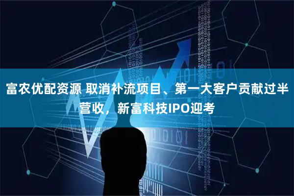 富农优配资源 取消补流项目、第一大客户贡献过半营收，新富科技IPO迎考