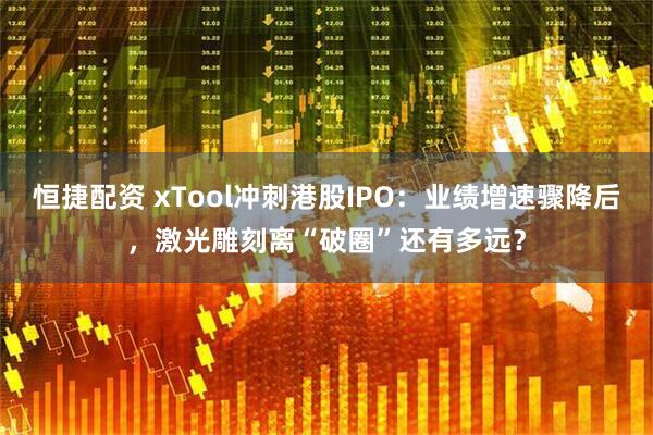 恒捷配资 xTool冲刺港股IPO：业绩增速骤降后，激光雕刻离“破圈”还有多远？