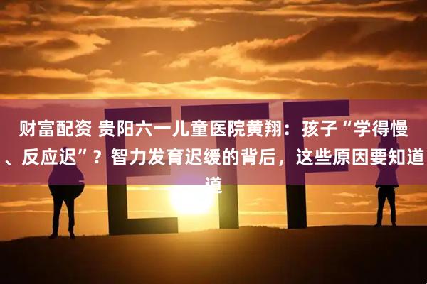 财富配资 贵阳六一儿童医院黄翔：孩子“学得慢、反应迟”？智力发育迟缓的背后，这些原因要知道